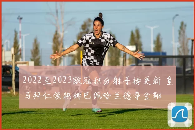 2022至2023欧冠积分射手榜更新 皇马拜仁领跑姆巴佩哈兰德争金靴