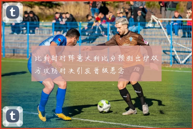 比利时对阵意大利比分预测出炉双方攻防对决引发晋级悬念