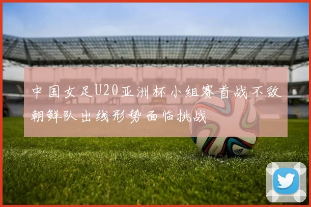 中国女足U20亚洲杯小组赛首战不敌朝鲜队出线形势面临挑战
