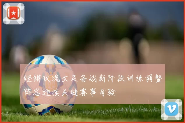 铿锵玫瑰女足备战新阶段训练调整阵容迎接关键赛事考验