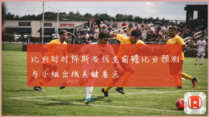 比利时对阵斯洛伐克前瞻比分预测与小组出线关键看点