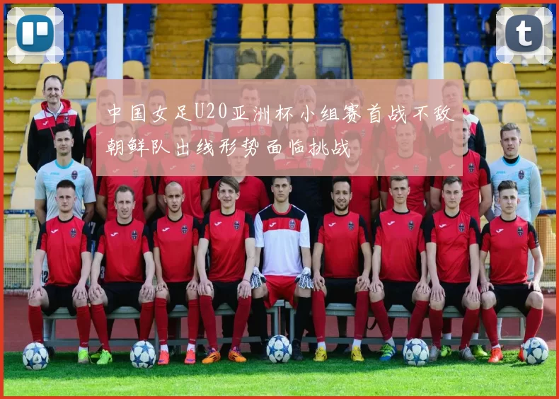 中国女足U20亚洲杯小组赛首战不敌朝鲜队出线形势面临挑战
