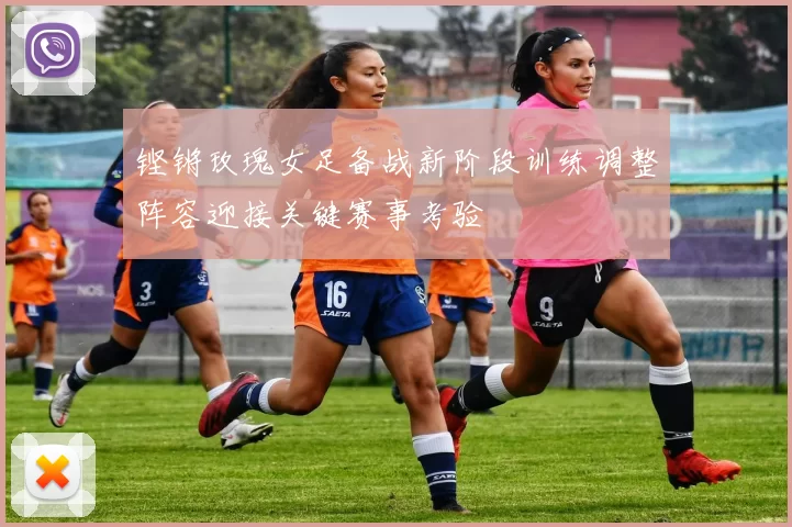 铿锵玫瑰女足备战新阶段训练调整阵容迎接关键赛事考验