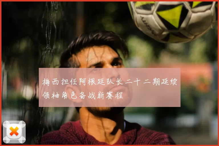 梅西担任阿根廷队长二十二期延续领袖角色备战新赛程