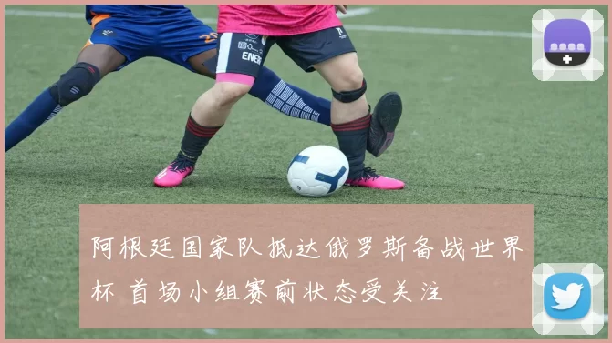 阿根廷国家队抵达俄罗斯备战世界杯 首场小组赛前状态受关注