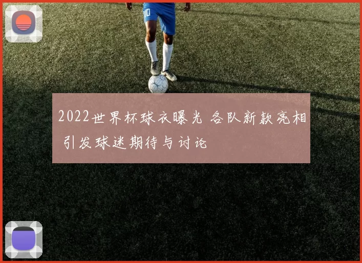 2022世界杯球衣曝光 各队新款亮相 引发球迷期待与讨论