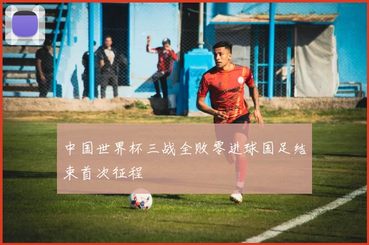 中国世界杯三战全败零进球国足结束首次征程