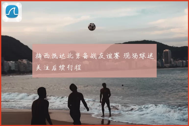 梅西抵达北京备战友谊赛 现场球迷关注后续行程