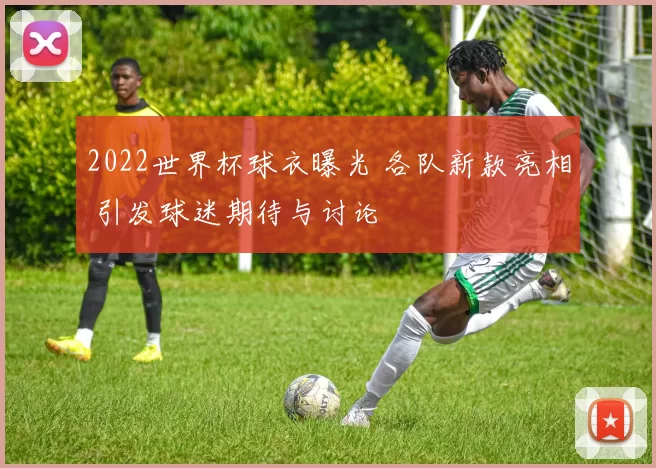2022世界杯球衣曝光 各队新款亮相 引发球迷期待与讨论