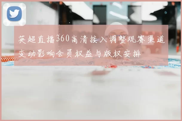 英超直播360高清接入调整观赛渠道变动影响会员权益与版权安排