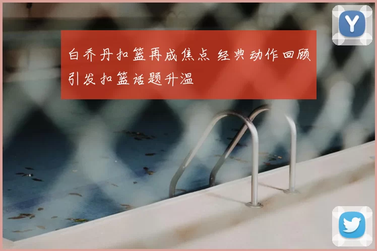白乔丹扣篮再成焦点 经典动作回顾引发扣篮话题升温