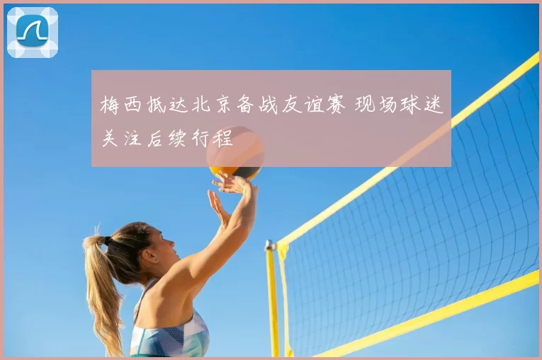 梅西抵达北京备战友谊赛 现场球迷关注后续行程