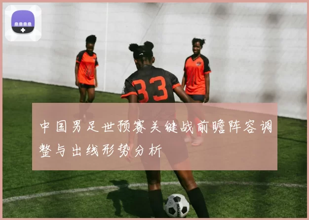 中国男足世预赛关键战前瞻阵容调整与出线形势分析