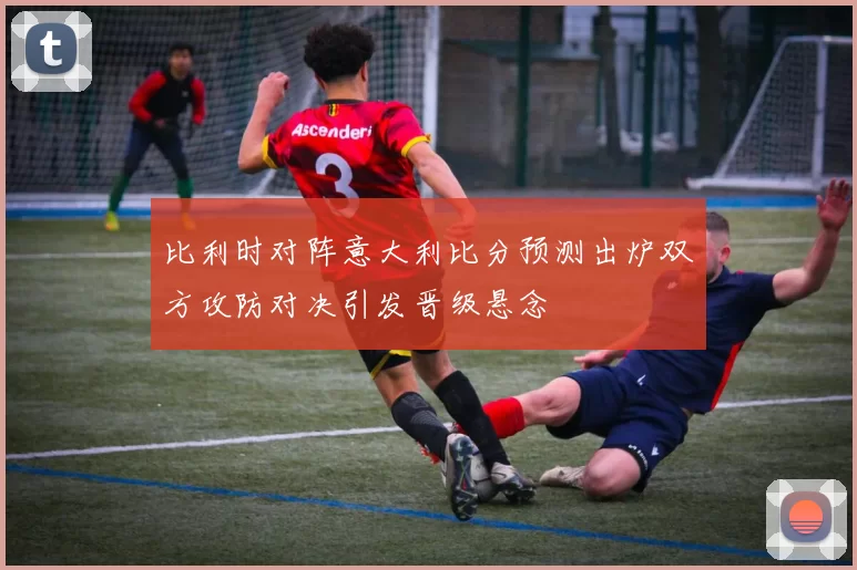 比利时对阵意大利比分预测出炉双方攻防对决引发晋级悬念