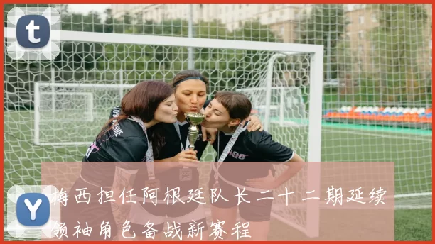梅西担任阿根廷队长二十二期延续领袖角色备战新赛程
