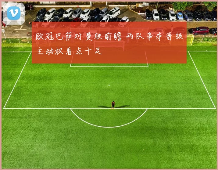 欧冠巴萨对曼联前瞻 两队争夺晋级主动权看点十足