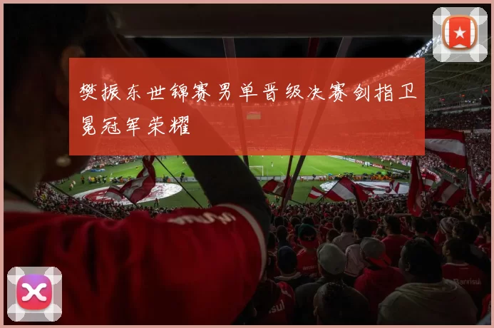 樊振东世锦赛男单晋级决赛剑指卫冕冠军荣耀