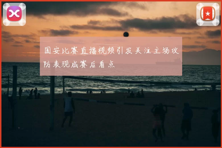 国安比赛直播视频引发关注主场攻防表现成赛后看点