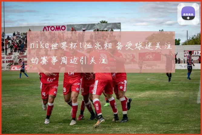 nike世界杯t恤亮相 备受球迷关注的赛事周边引关注