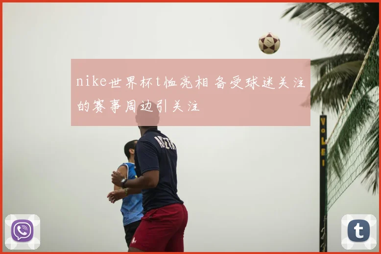 nike世界杯t恤亮相 备受球迷关注的赛事周边引关注