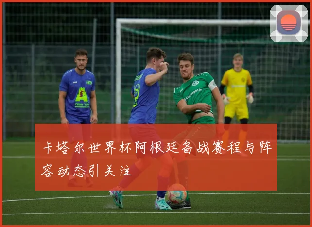 卡塔尔世界杯阿根廷备战赛程与阵容动态引关注